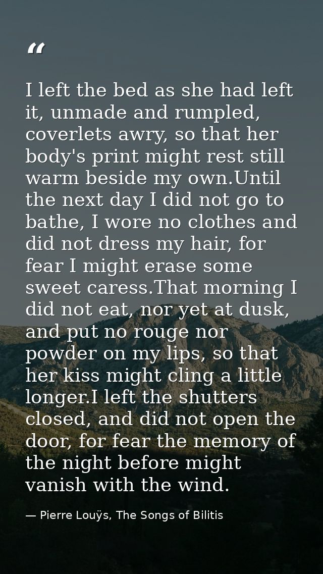 I left the bed as she had left it, unmade and rumpled, coverlets awry, so that her body's print might rest still warm be — Pierre Louÿs, The Songs of Bilitis