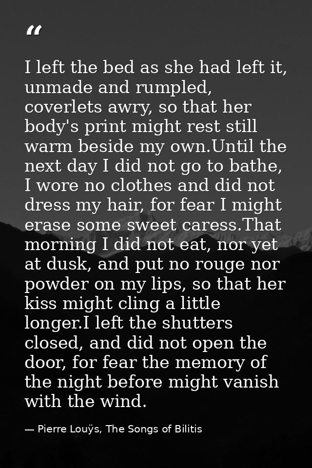 I left the bed as she had left it, unmade and rumpled, coverlets awry, so that her body's print might rest still warm be — Pierre Louÿs, The Songs of Bilitis