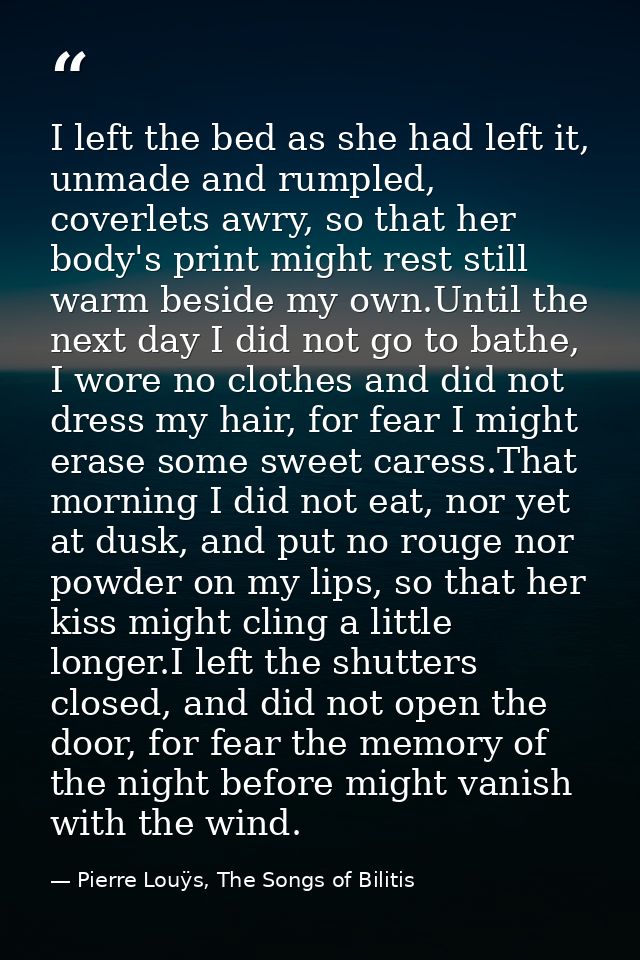 I left the bed as she had left it, unmade and rumpled, coverlets awry, so that her body's print might rest still warm be — Pierre Louÿs, The Songs of Bilitis
