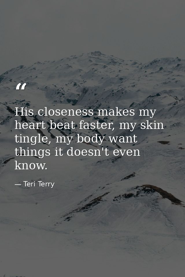 His closeness makes my heart beat faster, my skin tingle, my body want things it doesn't even know. — Teri Terry