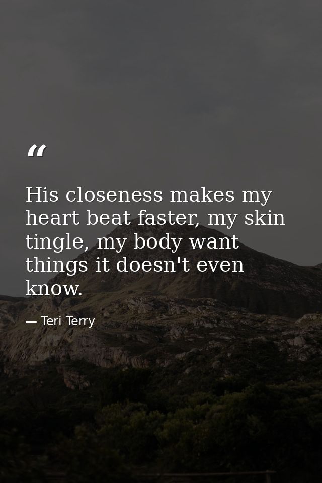 His closeness makes my heart beat faster, my skin tingle, my body want things it doesn't even know. — Teri Terry