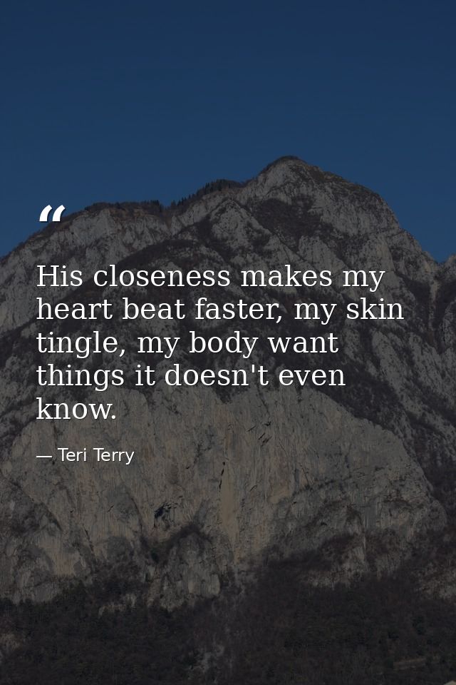 His closeness makes my heart beat faster, my skin tingle, my body want things it doesn't even know. — Teri Terry