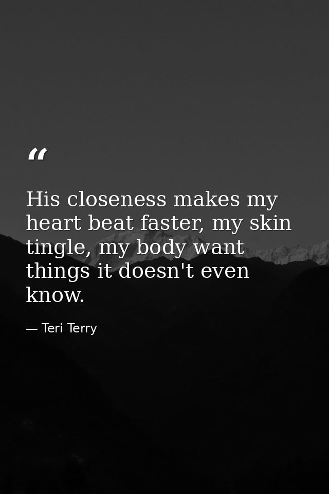 His closeness makes my heart beat faster, my skin tingle, my body want things it doesn't even know. — Teri Terry