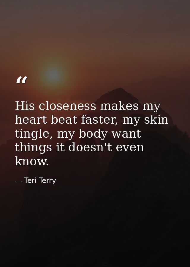 His closeness makes my heart beat faster, my skin tingle, my body want things it doesn't even know. — Teri Terry