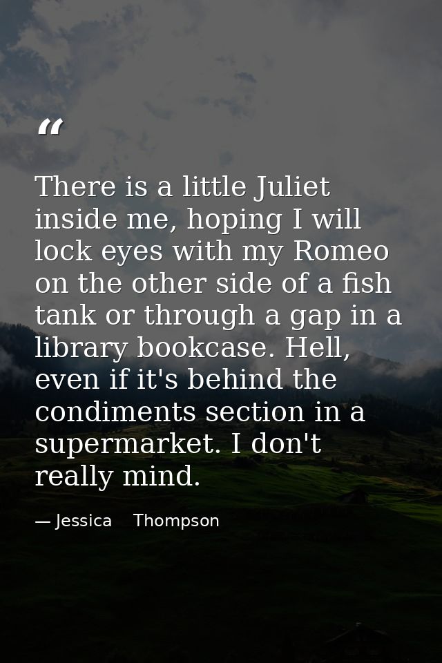 There is a little Juliet inside me, hoping I will lock eyes with my Romeo on the other side of a fish tank or through a  — Jessica    Thompson