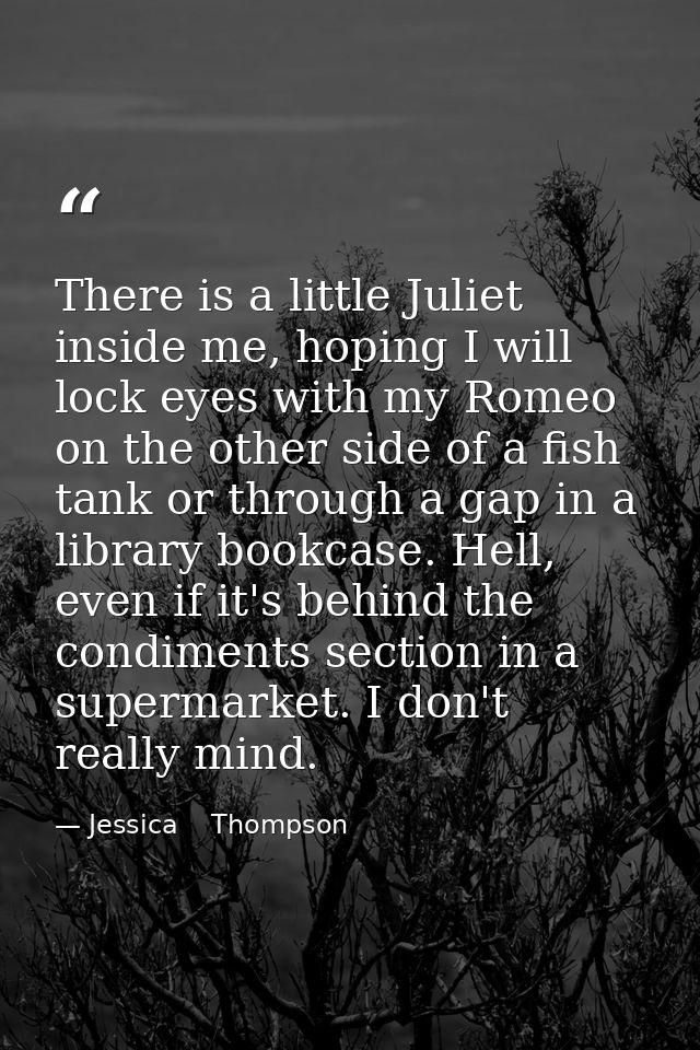There is a little Juliet inside me, hoping I will lock eyes with my Romeo on the other side of a fish tank or through a  — Jessica    Thompson