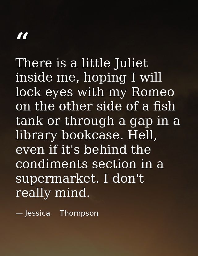 There is a little Juliet inside me, hoping I will lock eyes with my Romeo on the other side of a fish tank or through a  — Jessica    Thompson