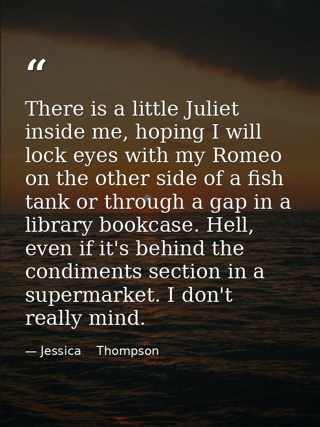 There is a little Juliet inside me, hoping I will lock eyes with my Romeo on the other side of a fish tank or through a  — Jessica    Thompson