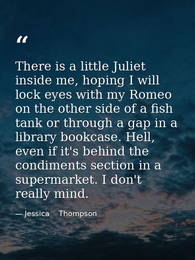 There is a little Juliet inside me, hoping I will lock eyes with my Romeo on the other side of a fish tank or through a  — Jessica    Thompson