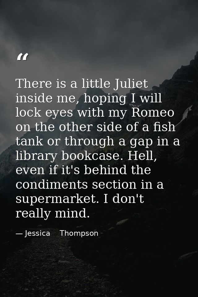 There is a little Juliet inside me, hoping I will lock eyes with my Romeo on the other side of a fish tank or through a  — Jessica    Thompson