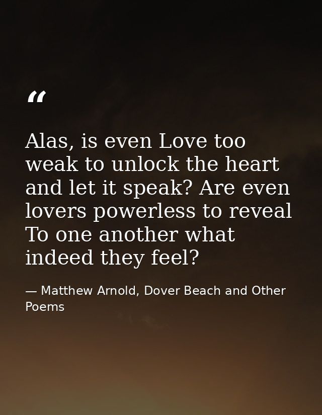 Alas, is even Love too weak to unlock the heart and let it speak? Are even lovers powerless to reveal To one another wha — Matthew Arnold, Dover Beach and Other Poems