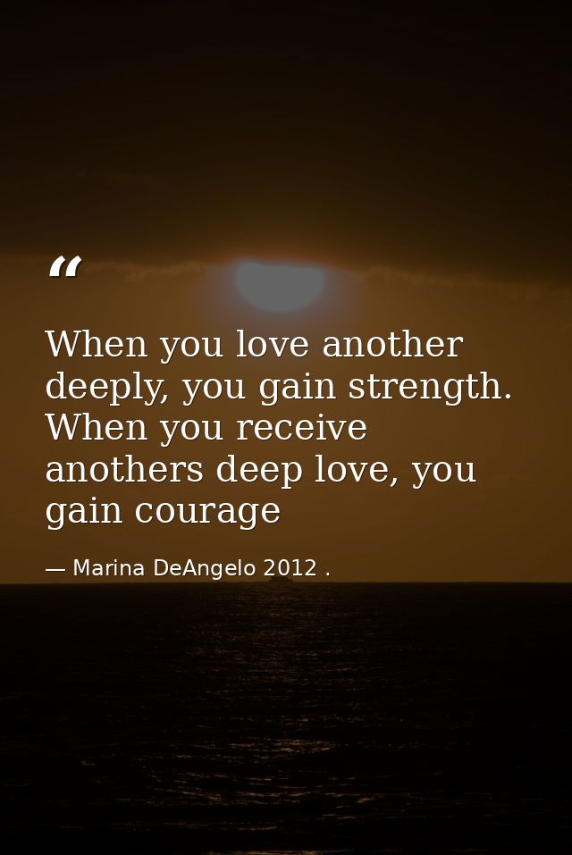 When you love another deeply, you gain strength. When you receive anothers deep love, you gain courage — Marina DeAngelo 2012 .