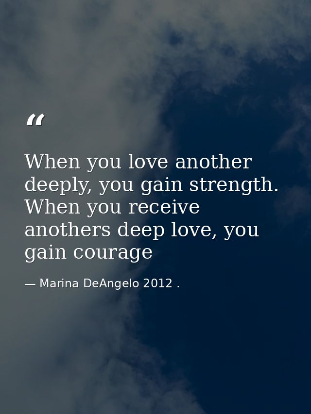 When you love another deeply, you gain strength. When you receive anothers deep love, you gain courage — Marina DeAngelo 2012 .