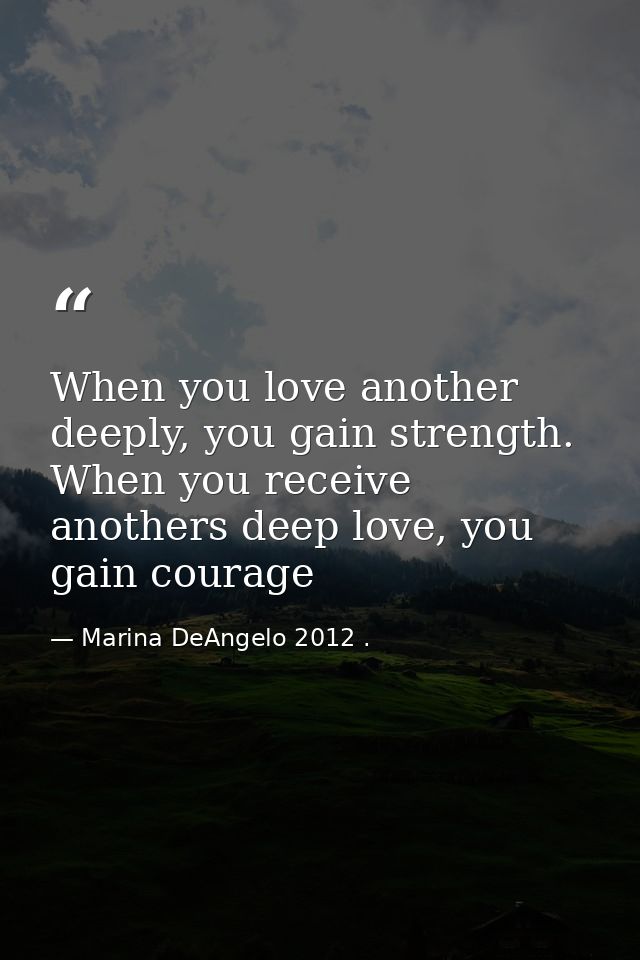 When you love another deeply, you gain strength. When you receive anothers deep love, you gain courage — Marina DeAngelo 2012 .
