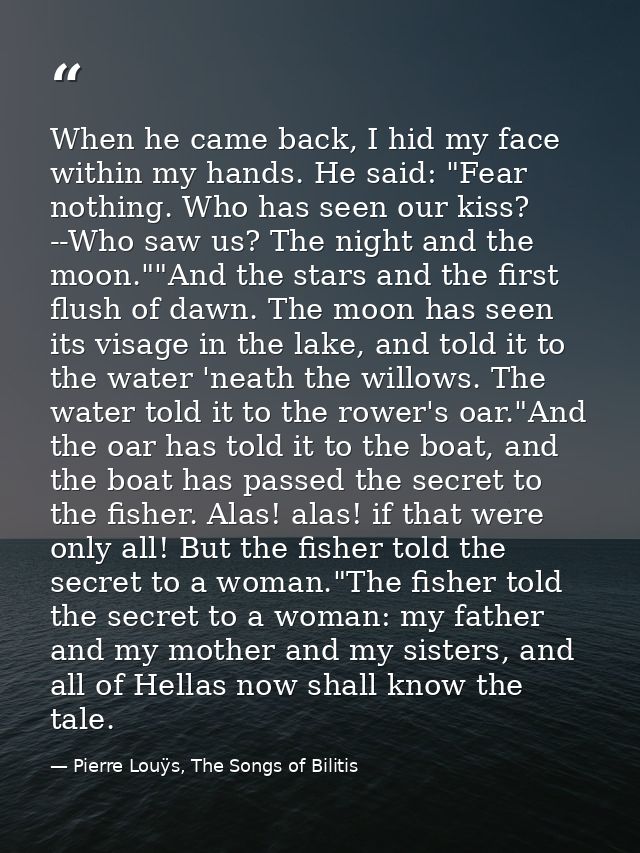 When he came back, I hid my face within my hands. He said: "Fear nothing. Who has seen our kiss? --Who saw us? The night — Pierre Louÿs, The Songs of Bilitis