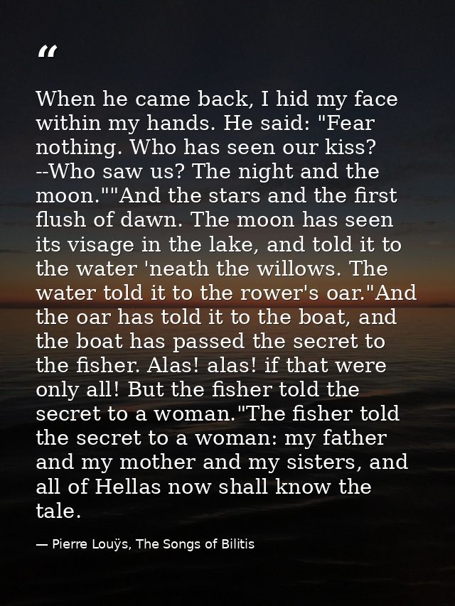 When he came back, I hid my face within my hands. He said: "Fear nothing. Who has seen our kiss? --Who saw us? The night — Pierre Louÿs, The Songs of Bilitis
