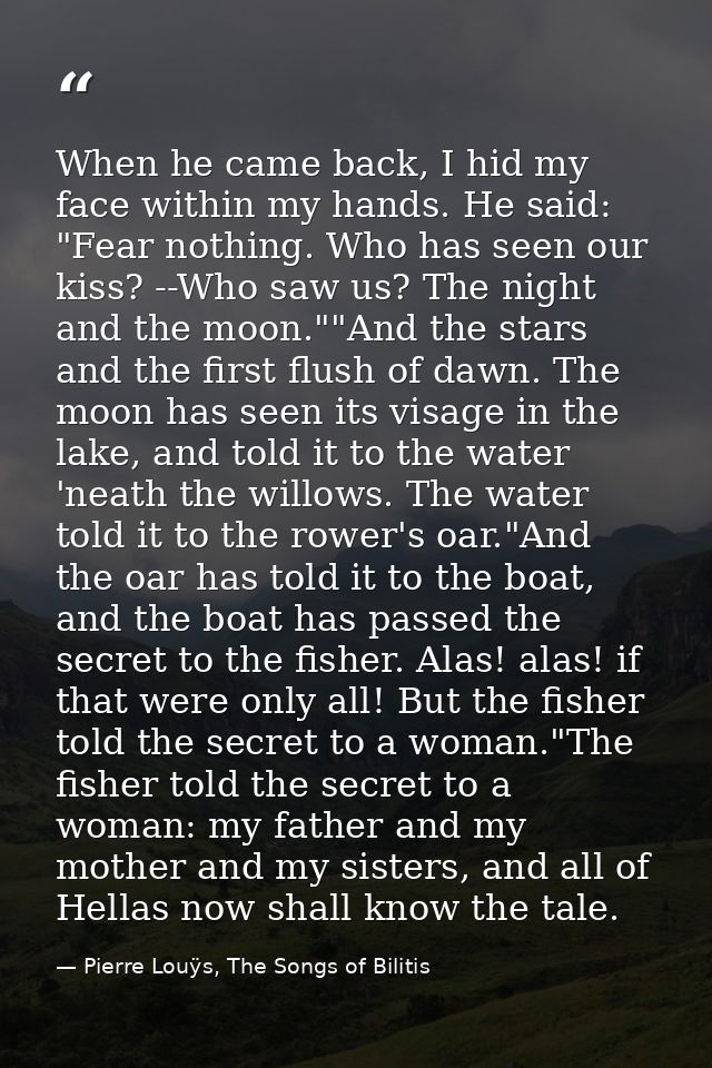 When he came back, I hid my face within my hands. He said: "Fear nothing. Who has seen our kiss? --Who saw us? The night — Pierre Louÿs, The Songs of Bilitis