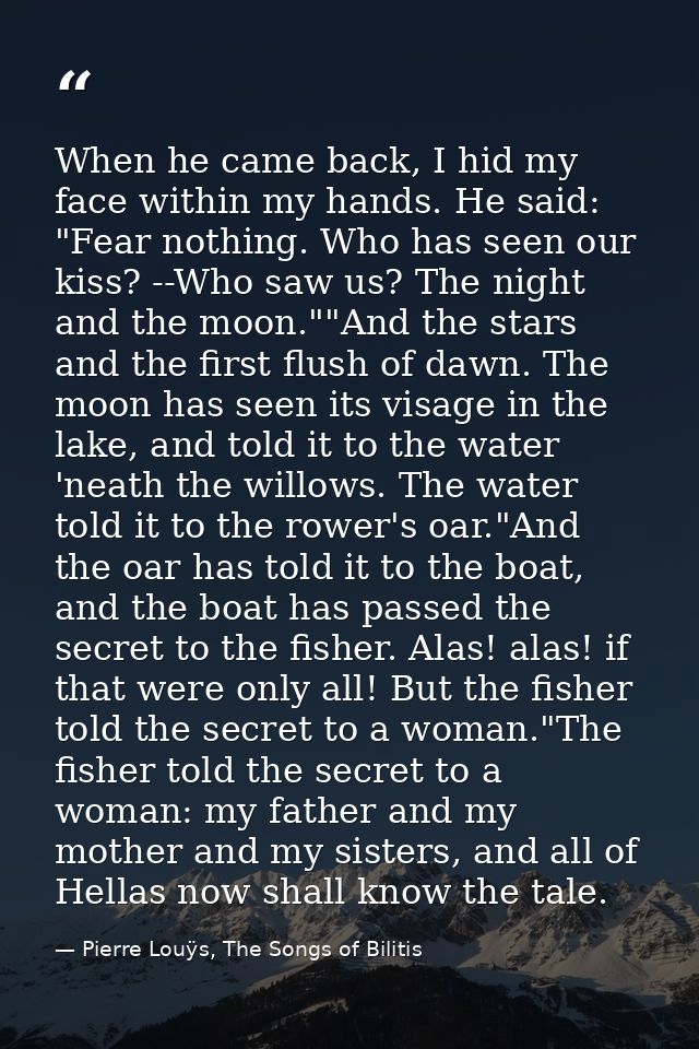 When he came back, I hid my face within my hands. He said: "Fear nothing. Who has seen our kiss? --Who saw us? The night — Pierre Louÿs, The Songs of Bilitis