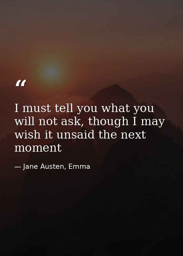 I must tell you what you will not ask, though I may wish it unsaid the next moment — Jane Austen, Emma