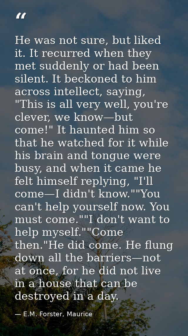 He was not sure, but liked it. It recurred when they met suddenly or had been silent. It beckoned to him across intellec — E.M. Forster, Maurice