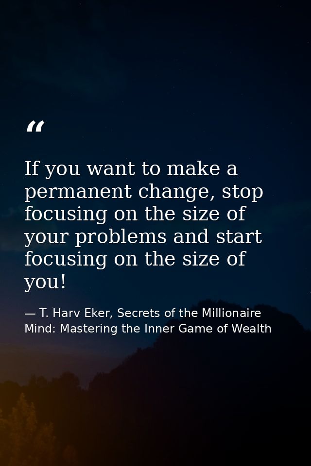 If you want to make a permanent change, stop focusing on the size of your problems and start focusing on the size of you — T. Harv Eker, Secrets of the Millionaire Mind: Mastering the Inner Game of Wealth
