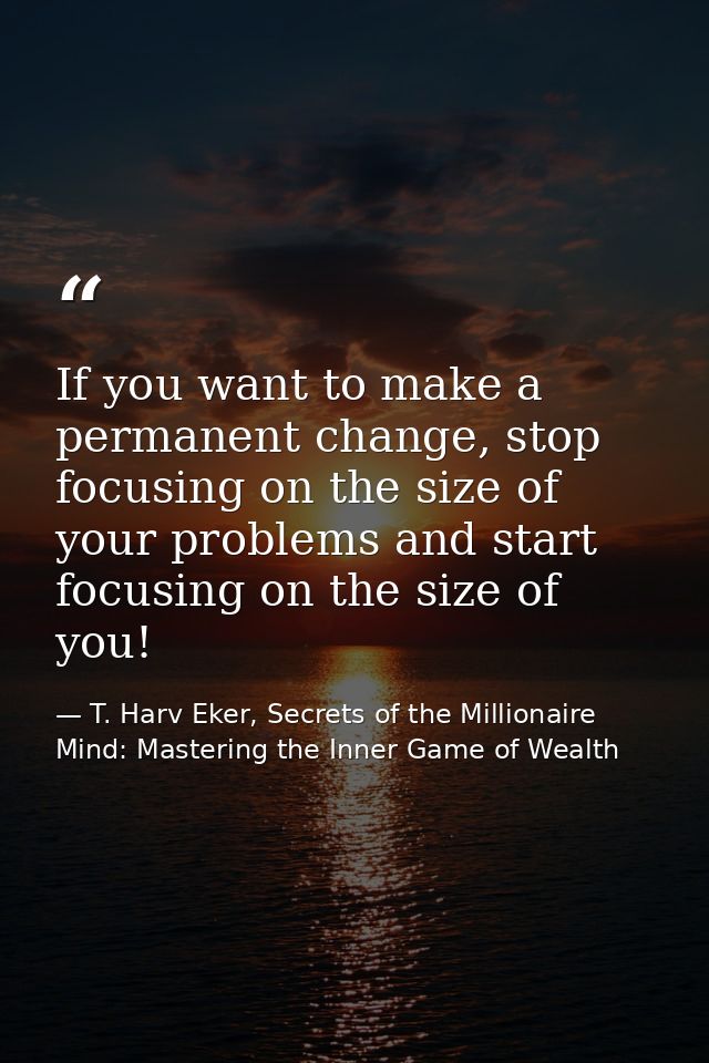 If you want to make a permanent change, stop focusing on the size of your problems and start focusing on the size of you — T. Harv Eker, Secrets of the Millionaire Mind: Mastering the Inner Game of Wealth