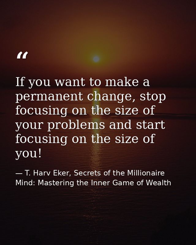 If you want to make a permanent change, stop focusing on the size of your problems and start focusing on the size of you — T. Harv Eker, Secrets of the Millionaire Mind: Mastering the Inner Game of Wealth