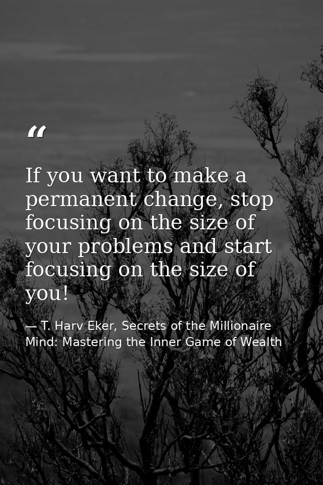 If you want to make a permanent change, stop focusing on the size of your problems and start focusing on the size of you — T. Harv Eker, Secrets of the Millionaire Mind: Mastering the Inner Game of Wealth