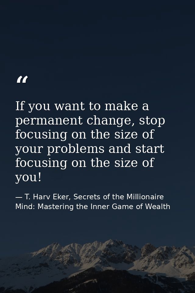 If you want to make a permanent change, stop focusing on the size of your problems and start focusing on the size of you — T. Harv Eker, Secrets of the Millionaire Mind: Mastering the Inner Game of Wealth