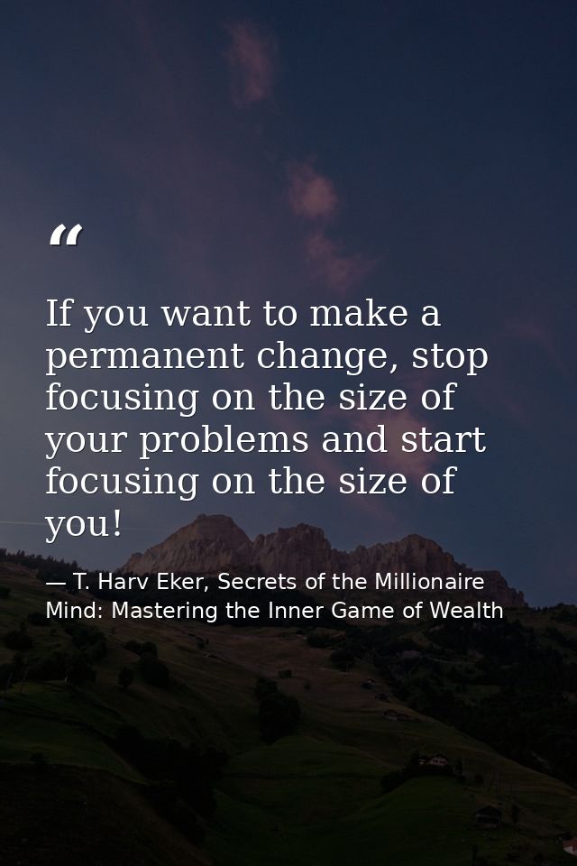 If you want to make a permanent change, stop focusing on the size of your problems and start focusing on the size of you — T. Harv Eker, Secrets of the Millionaire Mind: Mastering the Inner Game of Wealth