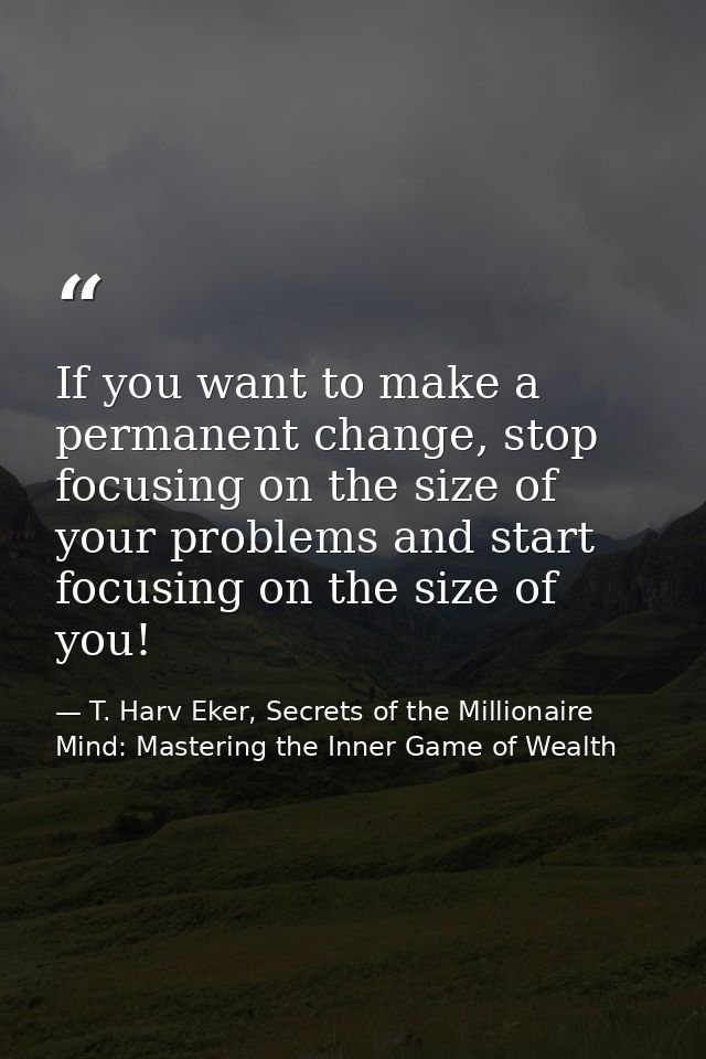 If you want to make a permanent change, stop focusing on the size of your problems and start focusing on the size of you — T. Harv Eker, Secrets of the Millionaire Mind: Mastering the Inner Game of Wealth