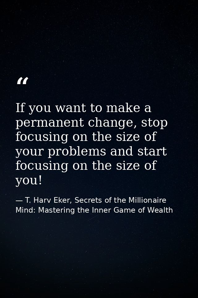 If you want to make a permanent change, stop focusing on the size of your problems and start focusing on the size of you — T. Harv Eker, Secrets of the Millionaire Mind: Mastering the Inner Game of Wealth