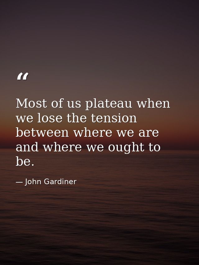 Most of us plateau when we lose the tension between where we are and where we ought to be. — John Gardiner