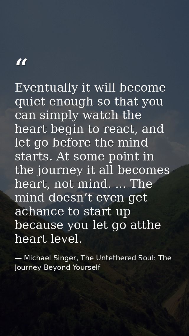 Eventually it will become quiet enough so that you can simply watch the heart begin to react, and let go before the mind — Michael Singer, The Untethered Soul: The Journey Beyond Yourself