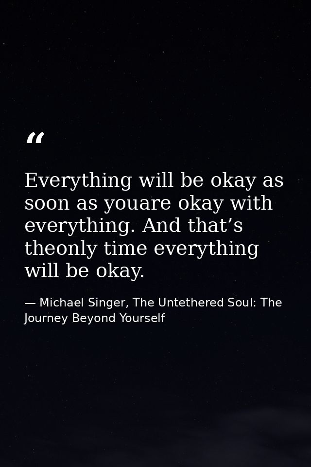 Everything will be okay as soon as youare okay with everything. And that’s theonly time everything will be okay. — Michael Singer, The Untethered Soul: The Journey Beyond Yourself