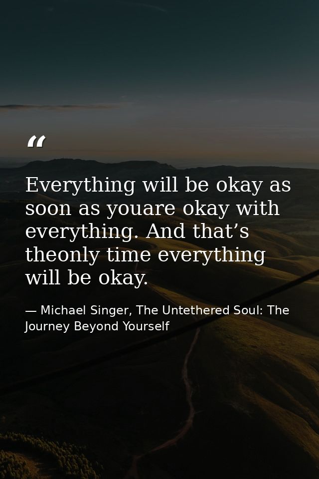 Everything will be okay as soon as youare okay with everything. And that’s theonly time everything will be okay. — Michael Singer, The Untethered Soul: The Journey Beyond Yourself