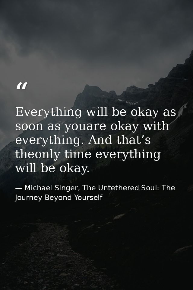 Everything will be okay as soon as youare okay with everything. And that’s theonly time everything will be okay. — Michael Singer, The Untethered Soul: The Journey Beyond Yourself