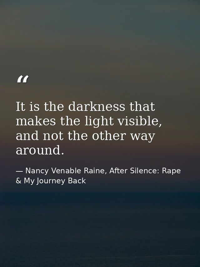 It is the darkness that makes the light visible, and not the other way around. — Nancy Venable Raine, After Silence: Rape & My Journey Back