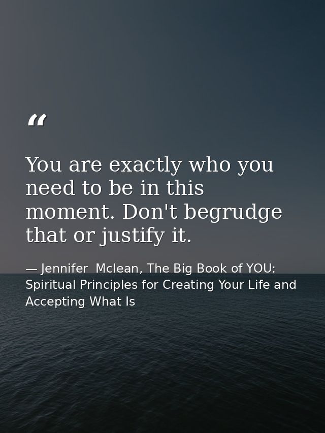 You are exactly who you need to be in this moment. Don't begrudge that or justify it. — Jennifer  Mclean, The Big Book of YOU: Spiritual Principles for Creating Your Life and Accepting What Is