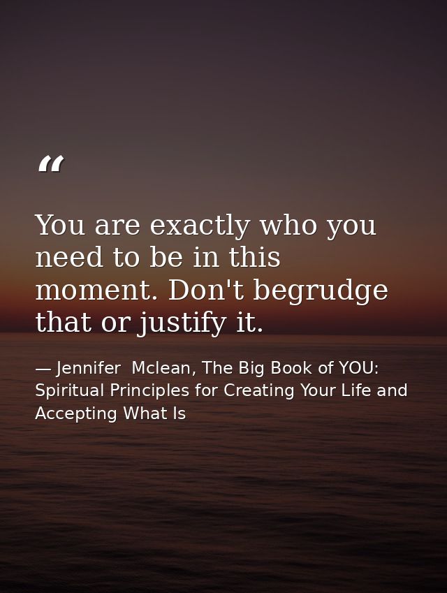 You are exactly who you need to be in this moment. Don't begrudge that or justify it. — Jennifer  Mclean, The Big Book of YOU: Spiritual Principles for Creating Your Life and Accepting What Is