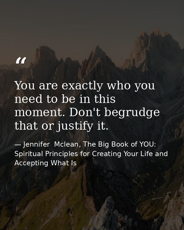 You are exactly who you need to be in this moment. Don't begrudge that or justify it. — Jennifer  Mclean, The Big Book of YOU: Spiritual Principles for Creating Your Life and Accepting What Is