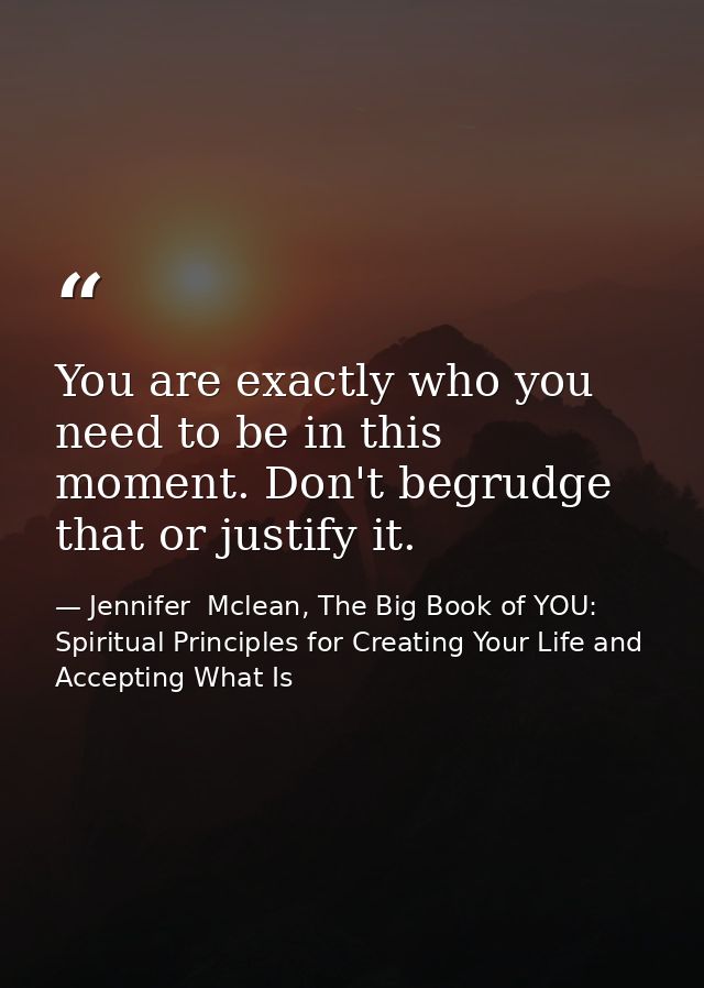 You are exactly who you need to be in this moment. Don't begrudge that or justify it. — Jennifer  Mclean, The Big Book of YOU: Spiritual Principles for Creating Your Life and Accepting What Is
