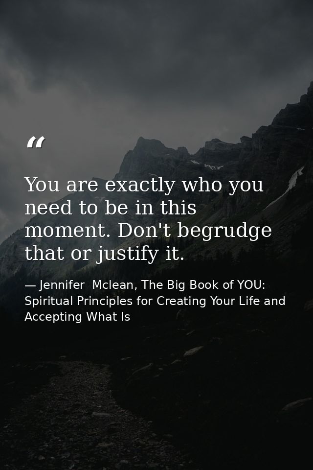 You are exactly who you need to be in this moment. Don't begrudge that or justify it. — Jennifer  Mclean, The Big Book of YOU: Spiritual Principles for Creating Your Life and Accepting What Is