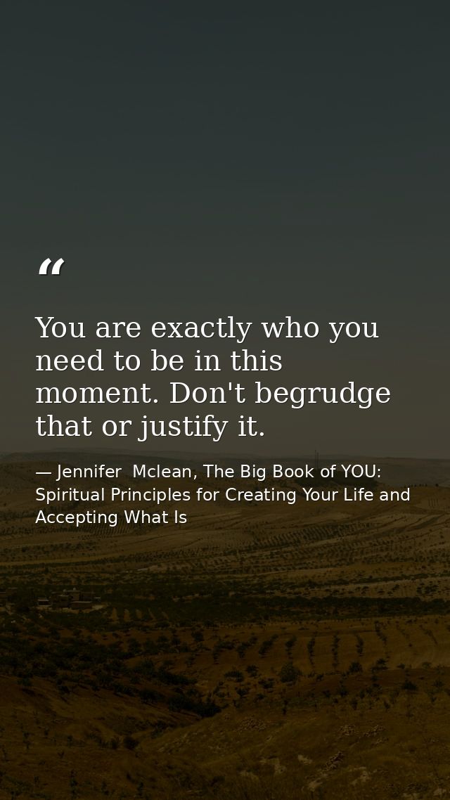 You are exactly who you need to be in this moment. Don't begrudge that or justify it. — Jennifer  Mclean, The Big Book of YOU: Spiritual Principles for Creating Your Life and Accepting What Is