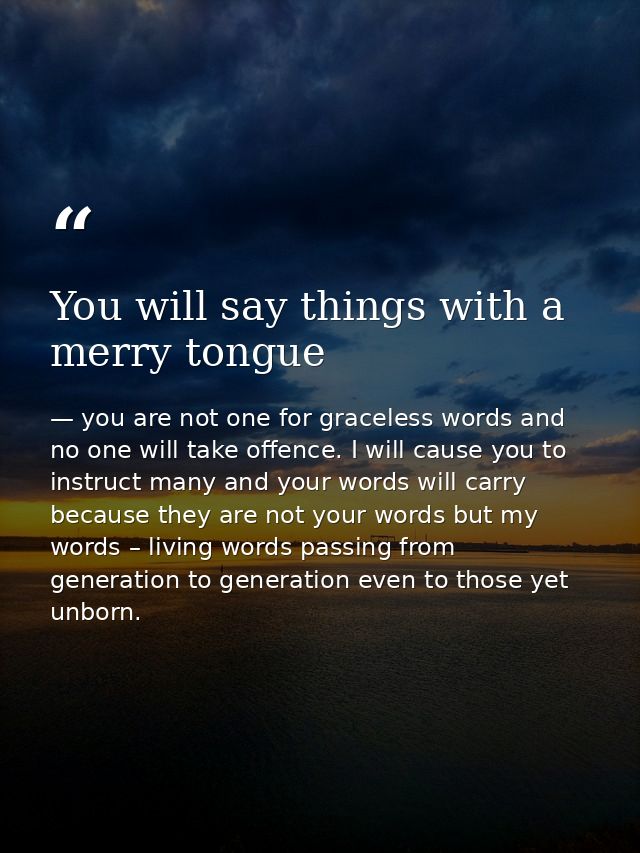 You will say things with a merry tongue — you are not one for graceless words and no one will take offence. I will cause you to instruct many and your words will carry because they are not your words but my words – living words passing from generation to generation even to those yet unborn.