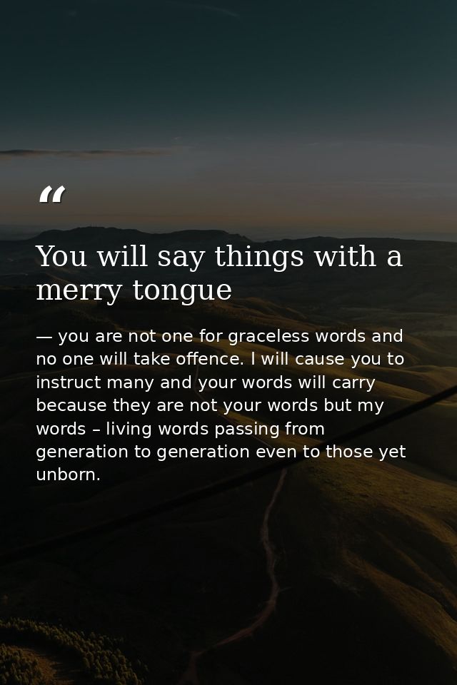 You will say things with a merry tongue — you are not one for graceless words and no one will take offence. I will cause you to instruct many and your words will carry because they are not your words but my words – living words passing from generation to generation even to those yet unborn.