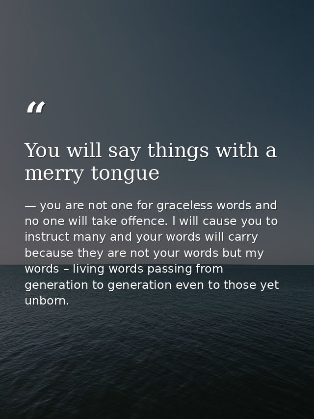 You will say things with a merry tongue — you are not one for graceless words and no one will take offence. I will cause you to instruct many and your words will carry because they are not your words but my words – living words passing from generation to generation even to those yet unborn.