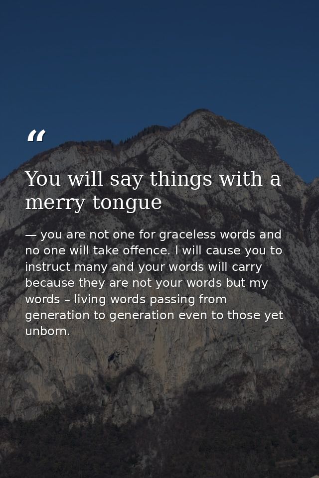 You will say things with a merry tongue — you are not one for graceless words and no one will take offence. I will cause you to instruct many and your words will carry because they are not your words but my words – living words passing from generation to generation even to those yet unborn.