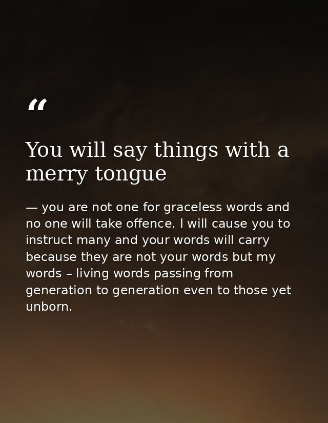 You will say things with a merry tongue — you are not one for graceless words and no one will take offence. I will cause you to instruct many and your words will carry because they are not your words but my words – living words passing from generation to generation even to those yet unborn.