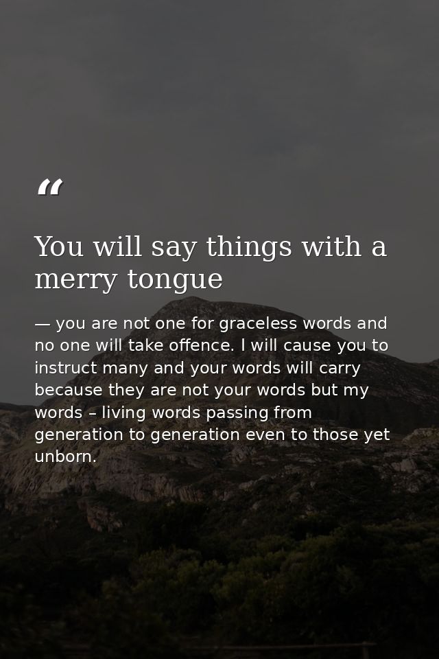 You will say things with a merry tongue — you are not one for graceless words and no one will take offence. I will cause you to instruct many and your words will carry because they are not your words but my words – living words passing from generation to generation even to those yet unborn.